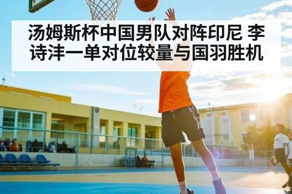 汤姆斯杯中国男队对阵印尼 李诗沣一单对位较量与国羽胜机